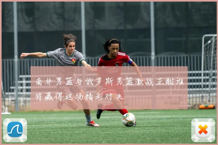 南非男篮与俄罗斯男篮激战正酣谁将赢得这场精彩对决